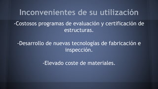 Inconvenientes de su utilización
-Costosos programas de evaluación y certificación de
estructuras.
-Desarrollo de nuevas tecnologías de fabricación e
inspección.
-Elevado coste de materiales.
 