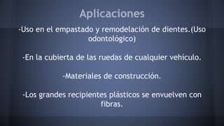 Aplicaciones
-Uso en el empastado y remodelación de dientes.(Uso
odontológico)
-En la cubierta de las ruedas de cualquier vehículo.
-Materiales de construcción.
-Los grandes recipientes plásticos se envuelven con
fibras.
 