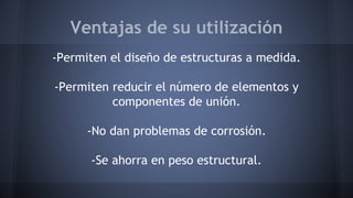 Ventajas de su utilización
-Permiten el diseño de estructuras a medida.
-Permiten reducir el número de elementos y
componentes de unión.
-No dan problemas de corrosión.
-Se ahorra en peso estructural.
 