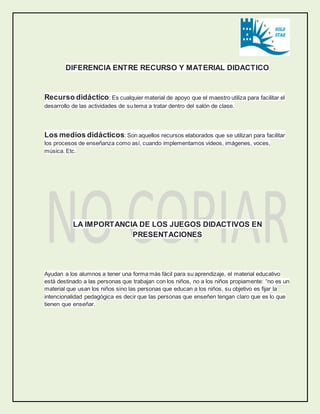 DIFERENCIA ENTRE RECURSO Y MATERIAL DIDACTICO 
Recurso didáctico: Es cualquier material de apoyo que el maestro utiliza para facilitar el 
desarrollo de las actividades de su tema a tratar dentro del salón de clase. 
Los medios didácticos: Son aquellos recursos elaborados que se utilizan para facilitar 
los procesos de enseñanza como así, cuando implementamos videos, imágenes, voces, 
música. Etc. 
LA IMPORTANCIA DE LOS JUEGOS DIDACTIVOS EN 
PRESENTACIONES 
Ayudan a los alumnos a tener una forma más fácil para su aprendizaje, el material educativo 
está destinado a las personas que trabajan con los niños, no a los niños propiamente: “no es un 
material que usan los niños sino las personas que educan a los niños, su objetivo es fijar la 
intencionalidad pedagógica es decir que las personas que enseñen tengan claro que es lo que 
tienen que enseñar. 
 