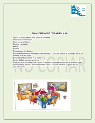 FUNCIONES QUE DESARROLLAN 
Según se usen, pueden tener diversas funciones 
Proporcionar información. 
Guiar los aprendizajes. 
Ejercitar habilidades. 
Motivar. 
Evaluar. 
Proporcionar simulaciones. 
Proporcionar entornos para la expresión y creación. Para ser realmente un auxiliar eficaz, el 
material didáctico debe. 
Ser adecuando al asunto de la clase. 
Ser de fácil aprehensión y manejo. 
Estar en perfectas condiciones de funcionamiento sobre todo tratándose de aparatos, pues 
nada divierte y dispersa más al alumnado que los “chascos” es decir. Engaños en las 
demostraciones. 
