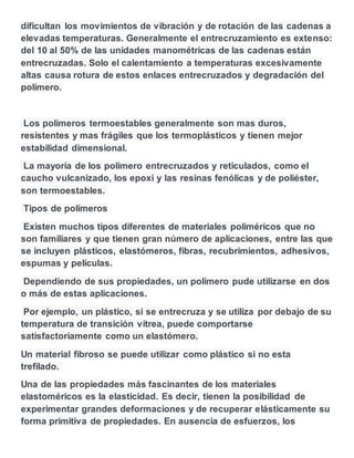 dificultan los movimientos de vibración y de rotación de las cadenas a
elevadas temperaturas. Generalmente el entrecruzamiento es extenso:
del 10 al 50% de las unidades manométricas de las cadenas están
entrecruzadas. Solo el calentamiento a temperaturas excesivamente
altas causa rotura de estos enlaces entrecruzados y degradación del
polímero.
Los polímeros termoestables generalmente son mas duros,
resistentes y mas frágiles que los termoplásticos y tienen mejor
estabilidad dimensional.
La mayoría de los polímero entrecruzados y reticulados, como el
caucho vulcanizado, los epoxi y las resinas fenólicas y de poliéster,
son termoestables.
Tipos de polímeros
Existen muchos tipos diferentes de materiales poliméricos que no
son familiares y que tienen gran número de aplicaciones, entre las que
se incluyen plásticos, elastómeros, fibras, recubrimientos, adhesivos,
espumas y películas.
Dependiendo de sus propiedades, un polímero pude utilizarse en dos
o más de estas aplicaciones.
Por ejemplo, un plástico, si se entrecruza y se utiliza por debajo de su
temperatura de transición vítrea, puede comportarse
satisfactoriamente como un elastómero.
Un material fibroso se puede utilizar como plástico si no esta
trefilado.
Una de las propiedades más fascinantes de los materiales
elastoméricos es la elasticidad. Es decir, tienen la posibilidad de
experimentar grandes deformaciones y de recuperar elásticamente su
forma primitiva de propiedades. En ausencia de esfuerzos, los
 