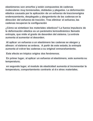 elastómeros son amorfos y están compuestos de cadenas
moleculares muy torsionadas, dobladas y plegadas. La deformación
elástica causada por la aplicación de un esfuerzo de traccionorigina
enderezamiento, desplegado y alargamiento de las cadenas en la
dirección del esfuerzo de tracción. Tras eliminar el esfuerzo, las
cadenas recuperan la configuración
¿Cómo se sintetizan los materiales elásticos? La fuerza impulsora de
la deformación elástica es un parámetro termodinámico llamado
entropía, que mide el grado de desorden del sistema. La entroia
aumenta al aumentar el desorden.
Al aplicar un esfuerzo a un elastómero las cadenas se alargan y
alinean: el sistema se ordena. A partir de este estado, la entropía
aumenta al volver las cadenas a su original enmarañamiento.
Este efecto en trópico origina dos fenómenos.
En primer lugar, al aplicar un esfuerzo al elastómero, este aumenta su
temperatura;
en segundo lugar, el modulo de elasticidad aumenta al incrementar la
temperatura, comportamiento contrario al d e otros materiales.
 