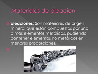  aleaciones: Son materiales de origen
mineral que están compuestos por uno
o más elementos metálicos, pudiendo
contener elementos no metálicos en
menores proporciones.

 