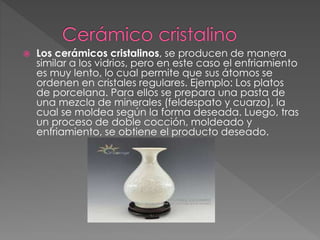  Los cerámicos cristalinos, se producen de manera
similar a los vidrios, pero en este caso el enfriamiento
es muy lento, lo cual permite que sus átomos se
ordenen en cristales regulares. Ejemplo: Los platos
de porcelana. Para ellos se prepara una pasta de
una mezcla de minerales (feldespato y cuarzo), la
cual se moldea según la forma deseada. Luego, tras
un proceso de doble cocción, moldeado y
enfriamiento, se obtiene el producto deseado.
 