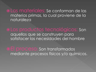 Los materiales: Se conforman de las
materias primas, la cual proviene de la
naturaleza
Los productos tecnológicos: Son
aquellos que se construyen para
satisfacer las necesidades del hombre
El proceso: Son transformados
mediante procesos físicos y/o químicos.
 