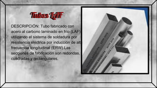 Tubos LAF
DESCRIPCIÓN: Tubo fabricado con
acero al carbono laminado en frío (LAF),
utilizando el sistema de soldadura por
resistencia eléctrica por inducción de alta
frecuencia longitudinal (ERW).Las
secciones de fabricación son redondas,
cuadradas y rectangulares.
Tubos LAF
 