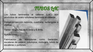TUBOS LAC
Los tubos laminados al caliente (LAC) son
productos de acero tubulares laminado al caliente.
Vienen en sección redonda, cuadrada, rectangular o
elíptica.
Tienen longitudes de 6.0mts y 6.4mts
Aplicaciones
Fabricación de estructuras como barandas,
escaleras de caracol, columpios, motocars, tubos de
escaleras o portones.
 