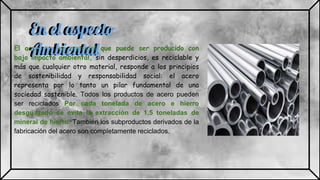 En el aspecto
AmbientalEl acero es un material que puede ser producido con
bajo impacto ambiental, sin desperdicios, es reciclable y
más que cualquier otro material, responde a los principios
de sostenibilidad y responsabilidad social: el acero
representa por lo tanto un pilar fundamental de una
sociedad sostenible. Todos los productos de acero pueden
ser reciclados Por cada tonelada de acero e hierro
desguazado se evita la extracción de 1,5 toneladas de
mineral de hierro. También los subproductos derivados de la
fabricación del acero son completamente reciclados.
En el aspecto
Ambiental
 