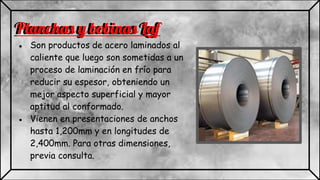 Planchas y bobinas Laf
● Son productos de acero laminados al
caliente que luego son sometidas a un
proceso de laminación en frío para
reducir su espesor, obteniendo un
mejor aspecto superficial y mayor
aptitud al conformado.
● Vienen en presentaciones de anchos
hasta 1,200mm y en longitudes de
2,400mm. Para otras dimensiones,
previa consulta.
Planchas y bobinas Laf
 