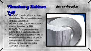 Planchas y Bobinas
LAF● ACABADO: Las planchas y bobinas
laminadas en frío son aceitadas. con
bordes de laminación.
● EMPAQUETADO DE PLANCHAS: Se
entregan paquetes de 3TM.
● BOBINAS: Se entregan con peso
mínimo de 4TM aproximadamente.
● USOS: En partes expuestas donde se
requiere un buen acabado superficial;
como por ejemplo: muebles, tubos,
paneles, carrocerías, artefactos
electrodomésticos, etc.
Aceros ArequipaPlanchas y Bobinas
LAF
 