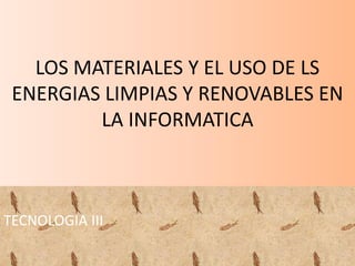 LOS MATERIALES Y EL USO DE LS
ENERGIAS LIMPIAS Y RENOVABLES EN
LA INFORMATICA
TECNOLOGIA III
 