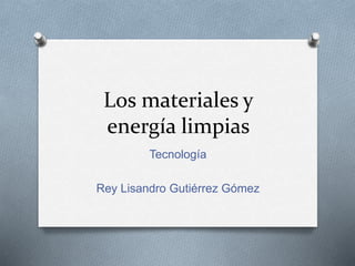 Los materiales y
energía limpias
Tecnología
Rey Lisandro Gutiérrez Gómez
 