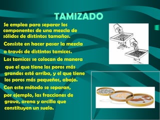 TAMIZADO

Se emplea para separar los
componentes de una mezcla de
sólidos de distintos tamaños.
Consiste en hacer pasar la mezcla
a través de distintos tamices.
Los tamices se colocan de manera
que el que tiene los poros más
grandes esté arriba, y el que tiene
los poros más pequeños, abajo.
Con este método se separan,
por ejemplo, las fracciones de
grava, arena y arcilla que
constituyen un suelo.

 