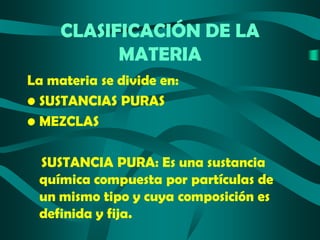 CLASIFICACIÓN DE LA
MATERIA
La materia se divide en:
• SUSTANCIAS PURAS
• MEZCLAS
SUSTANCIA PURA: Es una sustancia
química compuesta por partículas de
un mismo tipo y cuya composición es
definida y fija.

 