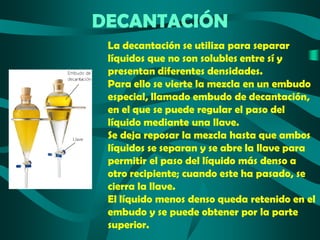 DECANTACIÓN
La decantación se utiliza para separar
líquidos que no son solubles entre sí y
presentan diferentes densidades.
Para ello se vierte la mezcla en un embudo
especial, llamado embudo de decantación,
en el que se puede regular el paso del
líquido mediante una llave.
Se deja reposar la mezcla hasta que ambos
líquidos se separan y se abre la llave para
permitir el paso del líquido más denso a
otro recipiente; cuando este ha pasado, se
cierra la llave.
El líquido menos denso queda retenido en el
embudo y se puede obtener por la parte
superior.

 