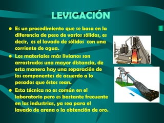 LEVIGACIÓN
• Es un procedimiento que se basa en la
diferencia de peso de varios sólidos, es
decir, es el lavado de sólidos con una
corriente de agua.
• Los materiales más livianos son
arrastrados una mayor distancia, de
esta manera hay una separación de
los componentes de acuerdo a lo
pesados que éstos sean.
• Esta técnica no es común en el
laboratorio pero es bastante frecuente
en las industrias, ya sea para el
lavado de arena o la obtención de oro.

 