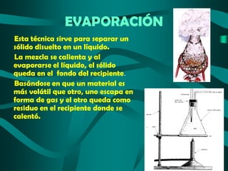 EVAPORACIÓN
Esta técnica sirve para separar un
sólido disuelto en un líquido.
La mezcla se calienta y al
evaporarse el líquido, el sólido
queda en el fondo del recipiente.
Basándose en que un material es
más volátil que otro, uno escapa en
forma de gas y el otro queda como
residuo en el recipiente donde se
calentó.

 