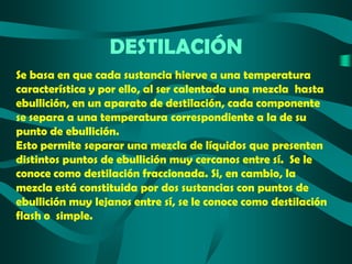 DESTILACIÓN
Se basa en que cada sustancia hierve a una temperatura
característica y por ello, al ser calentada una mezcla hasta
ebullición, en un aparato de destilación, cada componente
se separa a una temperatura correspondiente a la de su
punto de ebullición.
Esto permite separar una mezcla de líquidos que presenten
distintos puntos de ebullición muy cercanos entre sí. Se le
conoce como destilación fraccionada. Si, en cambio, la
mezcla está constituida por dos sustancias con puntos de
ebullición muy lejanos entre sí, se le conoce como destilación
flash o simple.

 
