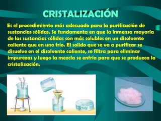 CRISTALIZACIÓN
Es el procedimiento más adecuado para la purificación de
sustancias sólidas. Se fundamenta en que la inmensa mayoría
de las sustancias sólidas son más solubles en un disolvente
caliente que en uno frío. El solido que se va a purificar se
disuelve en el disolvente caliente, se filtra para eliminar
impurezas y luego la mezcla se enfría para que se produzca la
cristalización.

 