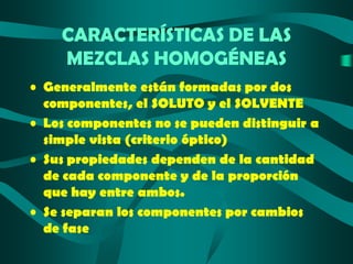 CARACTERÍSTICAS DE LAS
MEZCLAS HOMOGÉNEAS
• Generalmente están formadas por dos
componentes, el SOLUTO y el SOLVENTE
• Los componentes no se pueden distinguir a
simple vista (criterio óptico)
• Sus propiedades dependen de la cantidad
de cada componente y de la proporción
que hay entre ambos.
• Se separan los componentes por cambios
de fase

 