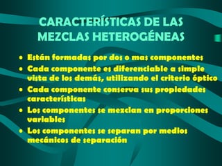 CARACTERÍSTICAS DE LAS
MEZCLAS HETEROGÉNEAS
• Están formadas por dos o mas componentes
• Cada componente es diferenciable a simple
vista de los demás, utilizando el criterio óptico
• Cada componente conserva sus propiedades
características
• Los componentes se mezclan en proporciones
variables
• Los componentes se separan por medios
mecánicos de separación

 