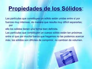 Propiedades de los Sólidos : Las partículas que constituyen un sólido están unidas entre sí por fuerzas muy intensas, de manera que resulta muy difícil separarlas; por ello los sólidos tienen una forma bien definida. Las partículas que constituyen un cuerpo sólido están tan próximas entre sí que por mucha fuerza que hagamos no las podemos acercar más; los sólidos son difíciles de comprimir, no cambian de volumen. 
