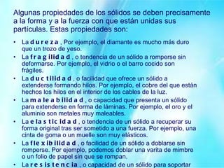 Algunas propiedades de los sólidos se deben precisamente a la forma y a la fuerza con que están unidas sus partículas. Estas propiedades son: La  dureza , Por ejemplo, el diamante es mucho más duro que un trozo de yeso. La  fragilidad , o tendencia de un sólido a romperse sin deformarse. Por ejemplo, el vidrio o el barro cocido son frágiles. La  ductilidad , o facilidad que ofrece un sólido a extenderse formando hilos. Por ejemplo, el cobre del que están hechos los hilos en el interior de los cables de la luz. La  maleabilidad , o capacidad que presenta un sólido para extenderse en forma de láminas. Por ejemplo, el oro y el aluminio son metales muy maleables. La  elasticidad , o tendencia de un sólido a recuperar su forma original tras ser sometido a una fuerza. Por ejemplo, una cinta de goma o un muelle son muy elásticos. La  flexibilidad , o facilidad de un sólido a doblarse sin romperse. Por ejemplo, podemos doblar una varita de mimbre o un folio de papel sin que se rompan. La  resistencia , o capacidad de un sólido para soportar pesos sin romperse. Por ejemplo, las casas se hacen con vigas de hierro o de hormigón, que soportan el peso de muros y techos. 