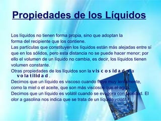 Propiedades de los Líquidos   Los líquidos no tienen forma propia, sino que adoptan la forma del recipiente que los contiene. Las partículas que constituyen los líquidos están más alejadas entre sí que en los sólidos, pero esta distancia no se puede hacer menor; por ello el volumen de un líquido no cambia, es decir, los líquidos tienen volumen constante. Otras propiedades de los líquidos son la  viscosidad  y la  volatilidad . Decimos que un líquido es viscoso cuando fluye muy lentamente, como la miel o el aceite, que son más viscosos que el agua. Decimos que un líquido es volátil cuando se evapora con facilidad. El olor a gasolina nos indica que se trata de un líquido volátil. 