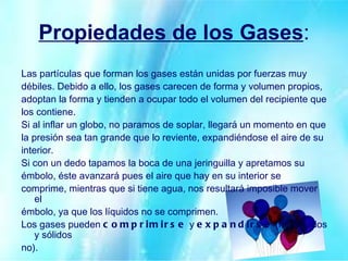 Propiedades de los Gases : Las partículas que forman los gases están unidas por fuerzas muy débiles. Debido a ello, los gases carecen de forma y volumen propios, adoptan la forma y tienden a ocupar todo el volumen del recipiente que los contiene. Si al inflar un globo, no paramos de soplar, llegará un momento en que la presión sea tan grande que lo reviente, expandiéndose el aire de su interior. Si con un dedo tapamos la boca de una jeringuilla y apretamos su émbolo, éste avanzará pues el aire que hay en su interior se comprime, mientras que si tiene agua, nos resultará imposible mover el émbolo, ya que los líquidos no se comprimen. Los gases pueden  comprimirse  y  expandirse  (los líquidos y sólidos no). 