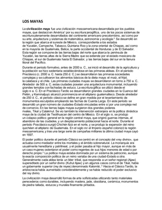 LOS MAYAS
La civilización maya fue una civilización mesoamericana desarrollada por los pueblos
mayas, que destacó en América1
por su escritura jeroglífica, uno de los pocos sistemas de
escritura plenamente desarrollados del continente americano precolombino, así como por
su arte, arquitectura y sistemas de matemática, astronomía y ecología.2
Se desarrolló en
la región que abarca el sureste de México, correspondiente a los estados
de Yucatán, Campeche, Tabasco, Quintana Roo y la zona oriental de Chiapas, así como
en la mayoría de Guatemala, Belice, la parte occidental de Honduras y de El Salvador.
Esta región se compone de las tierras bajas del norte que abarca la península de
Yucatán, las tierras altas de la Sierra Madre que se extiende por el estado mexicano de
Chiapas, el sur de Guatemala hasta El Salvador, y las tierras bajas del sur en la llanura
litoral del Pacífico.
Durante el periodo formativo, antes de 2000 a. C., se inició el desarrollo de la agricultura y
la población se hizo sedentaria estableciéndose en las primeras aldeas. En el período
Preclásico (c. 2000 a. C. hasta 250 d. C.) se desarrollaron las primeras sociedades
complejas y se cultivaron los alimentos básicos de la dieta maya: el maíz, el frijol,
la calabaza y el chile. Las primeras ciudades mayas se desarrollaron en torno a 750 a. C.
Alrededor de 500 a. C. estas ciudades poseían una arquitectura monumental, incluyendo
grandes templos con fachadas de estuco. La escritura glífica se utilizó desde el
siglo III a. C. En el Preclásico Tardío se desarrollaron grandes ciudades en la Cuenca del
Petén, y Kaminaljuyú alcanzó prominencia en el altiplano guatemalteco. Desde alrededor
de 250 d. C., el período clásico se define en gran medida por el levantamiento de
monumentos esculpidos empleando las fechas de Cuenta Larga. En este período se
desarrolló un gran número de ciudades-Estado vinculadas entre sí por una compleja red
de comercio. En las tierras bajas mayas surgieron dos grandes poderes
rivales, Tikal y Calakmul. Se vio también la intervención extranjera en la política dinástica
maya de la ciudad de Teotihuacan del centro de México. En el siglo IX, se produjo
un colapso político general en la región central maya, que originó guerras internas, el
abandono de las ciudades, y un desplazamiento poblacional hacia el norte. Durante el
período Posclásico surgió Chichén Itzá en el norte, y se produjo la expansión del reino
quichéen el altiplano de Guatemala. En el siglo XVI el Imperio español colonizó la región
mesoamericana, y tras una larga serie de campañas militares la última ciudad maya cayó
en 1697.
El poder político durante el periodo Clásico se centró en el concepto del «rey divino», que
actuaba como mediador entre los mortales y el ámbito sobrenatural. La monarquía era
usualmente hereditaria y patrilineal, y el poder pasaba al hijo mayor, aunque en más de
un caso mujeres ostentaron el poder como regentes de sus hijos menores de edad o por
derecho propio.3
La política maya estaba dominada por un sistema de patrocinio, aunque
la exacta composición política de un reino variaba de una ciudad-Estado a otra.
Generalmente cada aldea tenía un líder tribal, que respondía a un señor regional (Ajaw)
supereditado por un señor divino (Kuhul Ajaw) y en algunos casos como el de Tikal, había
un gobernante superior (rey de reyes) denominado Kalomté..4
Hacia el Clásico Tardío, la
aristocracia había aumentado considerablemente y se había reducido el poder exclusivo
del rey divino.
La civilización maya desarrolló formas de arte sofisticadas utilizando tanto materiales
perecederos como durables, incluyendo madera, jade, obsidiana, cerámica, monumentos
de piedra tallada, estucos y murales finamente pintados.
 