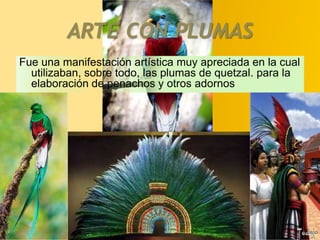 ARTE CON PLUMASFue una manifestación artística muy apreciada en la cual utilizaban, sobre todo, las plumas de quetzal. para la elaboración de penachos y otros adornos