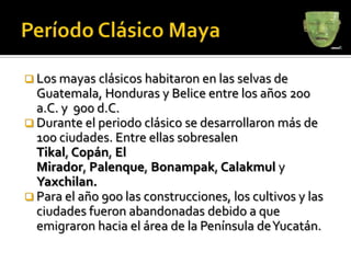  Los mayas clásicos habitaron en las selvas de
  Guatemala, Honduras y Belice entre los años 200
  a.C. y 900 d.C.
 Durante el periodo clásico se desarrollaron más de
  100 ciudades. Entre ellas sobresalen
  Tikal, Copán, El
  Mirador, Palenque, Bonampak, Calakmul y
  Yaxchilan.
 Para el año 900 las construcciones, los cultivos y las
  ciudades fueron abandonadas debido a que
  emigraron hacia el área de la Península de Yucatán.
 