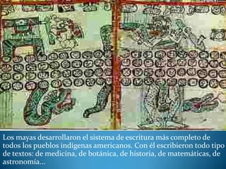Los mayas desarrollaron el sistema de escritura más completo de
todos los pueblos indígenas americanos. Con él escribieron todo tipo
de textos: de medicina, de botánica, de historia, de matemáticas, de
astronomía...
 