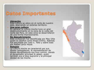 Datos Importantes
 Ubicación
  Esta cultura se ubico en el norte de nuestro
  país, abarcando un extenso territorio.
 Una gran cultura
  En general la cultura moche tuvo un gran
  desenvolvimiento en la zona de la costa del
  norte del Perú, en esta zona se desarrollaron
  de una forma impresionante.
 Re descubrimiento
  Esta civilización fue identificada por Max Uhle
  quien la clasificó como Proto-Chimú. Además
  fue estudiada por Julio C. Tello y sobre todo
  por Rafael Larco Hoyle.
 Religión
  La cultura moche se caracterizó por sus
  dioses castigadores, la representación de
  dioses decapitadores era muy común, siendo
  el decapitador principal Ai apaec, quien
  también era el dios supremo y la principal
  deidad de los moche.
 