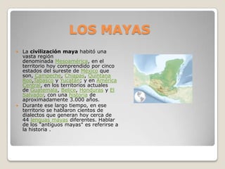 LOS MAYAS
 La civilización maya habitó una
  vasta región
  denominada Mesoamérica, en el
  territorio hoy comprendido por cinco
  estados del sureste de México que
  son, Campeche, Chiapas, Quintana
  Roo,Tabasco y Yucatán; y en América
  Central, en los territorios actuales
  de Guatemala, Belice, Honduras y El
  Salvador, con una historia de
  aproximadamente 3.000 años.
 Durante ese largo tiempo, en ese
  territorio se hablaron cientos de
  dialectos que generan hoy cerca de
  44 lenguas mayas diferentes. Hablar
  de los "antiguos mayas" es referirse a
  la historia .
 