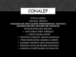 CONALEP
                TUXTLA CHICO
               CHIAPAS MEXICO
COLEGIO DE EDUCACIÓN PROFESIONAL TECNICA
    BACHILLER DEL ESTADO DE CHIAPAS
          INTEGRANTES DEL EQUIPO
          PAZ GARCIA OBEL ENRIQUE
             LOPEZ MAORA JENNY
     VENTURA VAZQUEZ ARIANA MAGDALI
      PERZ HERNANDEZ AMERICA JASMIN
      RAMIREZ MENDEZ LEIDI MAGDALENA
      MONZON AGUILAR HILBER SANTIAGO
      GORDILLO LOPEZ MARIA GUADALUPE
 