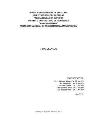 REPUBLICA BOLIVARIANA DE VENEZUELA
           MINISTERIO DEL PODER POPULAR
            PARA LA EDUCACION SUPERIOR
      INSTITUTO UNIVERSITARIO DE TECNOLOGIA
                 “ALONSO GAMERO”
PROGRAMA NACIONAL DE FORMACION EN ADMINISTRACION




                  LOS MAYAS




                                                    PARTICIPANTES:
                                   T.S.U. Chirino Airam C.I. 15.704.379
                                           T.S.U.Lugo Oly     CI: 10.476.175
                                       T.S.U Laclé Carmen    C.I. 13.028.254
                                      T.S.U Quintero Anaís   C.I. 17.177.183
                                      T.S.U Reyes Carmen     C.I. 14.793.612

                                                                Sec. Nº 01




             Santa Ana de Coro, Junio de 2012
 