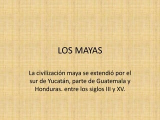 LOS MAYAS

La civilización maya se extendió por el
sur de Yucatán, parte de Guatemala y
  Honduras. entre los siglos III y XV.
 