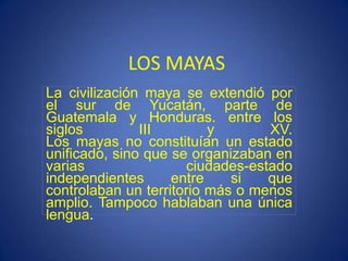 LOS MAYAS
La civilización maya se extendió por
el sur de Yucatán, parte de
Guatemala y Honduras. entre los
siglos III y XV.
Los mayas no constituían un estado
unificado, sino que se organizaban en
varias ciudades-estado
independientes entre si que
controlaban un territorio más o menos
amplio. Tampoco hablaban una única
lengua.
 