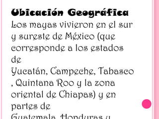 Ubicación Geográfica
Los mayas vivieron en el sur
y sureste de México (que
corresponde a los estados
de
Yucatán, Campeche, Tabasco
, Quintana Roo y la zona
oriental de Chiapas) y en
partes de

 