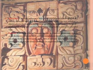 ACTIVIDAD ECONÓMICA
 Agricultura: El principal cultivo era el maíz, ya que era el alimento fundamental de su
cultura. Además del maíz, cosechaban frijol, chile, algodón, calabaza,yuca, camote y
algunas plantas tintóreas. Los instrumentos que utilizaban para el oficio los hacían de
piedra pulida al igual que sus armas. Para mejorar su agricultura crearon los canales de
riego.
 Comercio: Se realizaba a base del trueque o cambio, pero también usaban como moneda el
cacao, las plumas y otros objetos de valor. Comerciaban con los productos de la tierra y
con objetos hechos con barro cocido, jade y pieles de animales. Para facilitar el comercio
construyeron caminos por donde transitaban los cargadoresllevando las mercancías de
un lugar a otro.
 