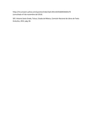 https://mx.answers.yahoo.com/question/index?qid=20111019160443AADJcTX 
(consultada el 9 de noviembre del 2014) 
SEP, Historia Sexto Grado, Toluca, Estado de México, Comisión Nacional de Libros de Texto 
Gratuitos, 2012, pág. 84. 
