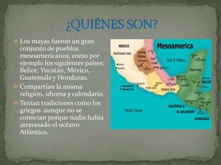  Los mayas fueron un gran
conjunto de pueblos
mesoamericanos, como por
ejemplo los siguientes países:
Belice, Yucatán, México,
Guatemala y Honduras.
 Compartían la misma
religión, idioma y calendario.
 Tenían tradiciones como los
griegos aunque no se
conocían porque nadie había
atravesado el océano
Atlántico.
 
