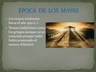 Los mayas existieron
hacia el año 400 a. c.
 Tenían tradiciones como
los griegos aunque no se
conocían porque nadie
había atravesado el
océano Atlántico
 