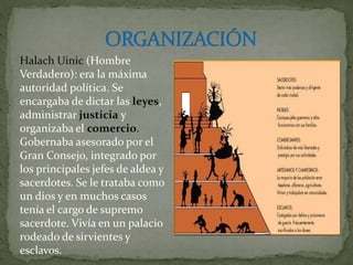 Halach Uinic (Hombre
Verdadero): era la máxima
autoridad política. Se
encargaba de dictar las leyes,
administrar justicia y
organizaba el comercio.
Gobernaba asesorado por el
Gran Consejo, integrado por
los principales jefes de aldea y
sacerdotes. Se le trataba como
un dios y en muchos casos
tenía el cargo de supremo
sacerdote. Vivía en un palacio
rodeado de sirvientes y
esclavos.
 