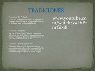  Ceremonia del Pa Puul
 Pa Puul o "rompiendo vasijas" es un festival
maya yucateco de México que se celebra cada
24 de junio para pedir por la lluvia.
 Ceremonia de Sac Ha’
 Sac Ha’ o "agua blanca" es una ceremonia
celebrada por agricultores maya yucatecos de
México y ofrecida durante etapa claves en el
ciclo de crecimiento del maíz.
 Ceremonia de Wajxaqib’ B’atz’
 Wajxaqib’ B’atz’ o "el 8 de mono", es una
ceremonia realizada por los mayas quiché de
Guatemala que celebra un nuevo ciclo del
calendario sagrado Tzolk’in de los mayas.
 https://www.youtube.co
m/watch?v=D1Pr
nrGixj8
 