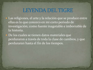 Las religiones, el arte y la relación que se produce entre
ellas es lo que conozco en mi corto periodo de
investigación, como fuente inagotable e imborrable de
la historia.
 De los cuales se tienen datos materiales que
perduraron a través de toda la clase de cambios, y que
perduraran hasta el fin de los tiempos.
 