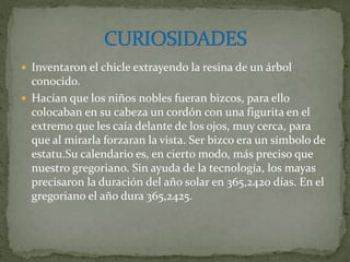  Inventaron el chicle extrayendo la resina de un árbol
conocido.
 Hacían que los niños nobles fueran bizcos, para ello
colocaban en su cabeza un cordón con una figurita en el
extremo que les caía delante de los ojos, muy cerca, para
que al mirarla forzaran la vista. Ser bizco era un símbolo de
estatu.Su calendario es, en cierto modo, más preciso que
nuestro gregoriano. Sin ayuda de la tecnología, los mayas
precisaron la duración del año solar en 365,2420 días. En el
gregoriano el año dura 365,2425.
 