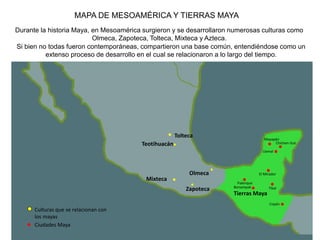 MAPA DE MESOAMÉRICA Y TIERRAS MAYA
Durante la historia Maya, en Mesoamérica surgieron y se desarrollaron numerosas culturas como
Olmeca, Zapoteca, Tolteca, Mixteca y Azteca.
Si bien no todas fueron contemporáneas, compartieron una base común, entendiéndose como un
extenso proceso de desarrollo en el cual se relacionaron a lo largo del tiempo.
Teotihuacán
Tolteca
Olmeca
Mixteca
Zapoteca
Palenque
Copán
Tikal
Chichen Itzá
Tierras Maya
Mayapán
Uxmal
El Mirador
Bonampak
Culturas que se relacionan con
los mayas
Ciudades Maya
 